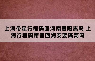 上海带星行程码回河南要隔离吗 上海行程码带星回海安要隔离吗